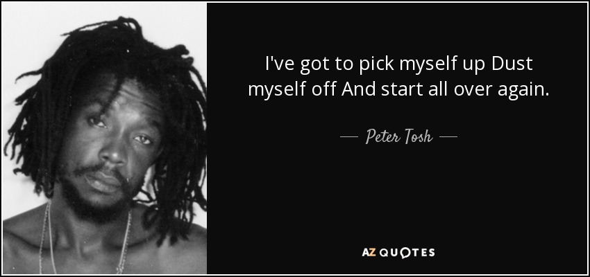 I've got to pick myself up Dust myself off And start all over again. - Peter Tosh
