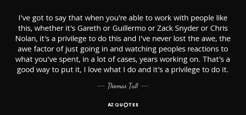 I've got to say that when you're able to work with people like this, whether it's Gareth or Guillermo or Zack Snyder or Chris Nolan, it's a privilege to do this and I've never lost the awe, the awe factor of just going in and watching peoples reactions to what you've spent, in a lot of cases, years working on. That's a good way to put it, I love what I do and it's a privilege to do it. - Thomas Tull