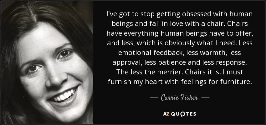 I've got to stop getting obsessed with human beings and fall in love with a chair. Chairs have everything human beings have to offer, and less, which is obviously what I need. Less emotional feedback, less warmth, less approval, less patience and less response. The less the merrier. Chairs it is. I must furnish my heart with feelings for furniture. - Carrie Fisher
