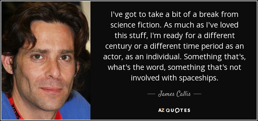 I've got to take a bit of a break from science fiction. As much as I've loved this stuff, I'm ready for a different century or a different time period as an actor, as an individual. Something that's, what's the word, something that's not involved with spaceships. - James Callis