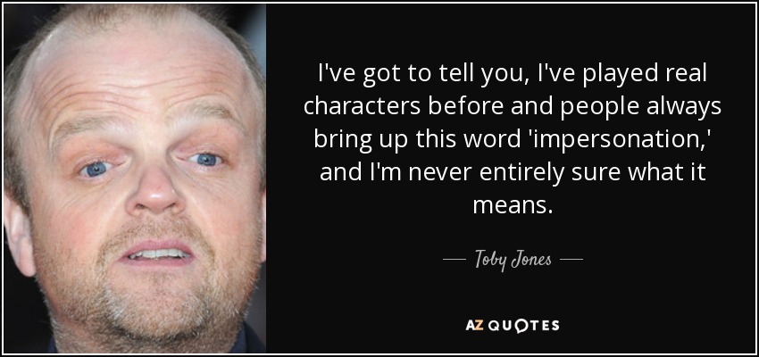 I've got to tell you, I've played real characters before and people always bring up this word 'impersonation,' and I'm never entirely sure what it means. - Toby Jones