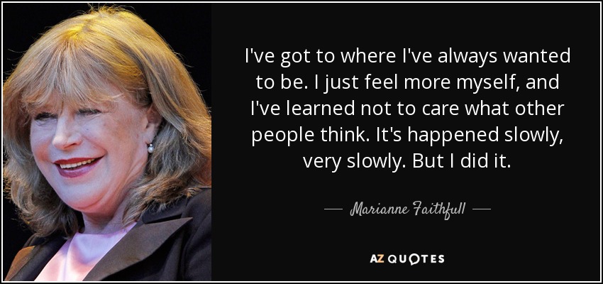 I've got to where I've always wanted to be. I just feel more myself, and I've learned not to care what other people think. It's happened slowly, very slowly. But I did it. - Marianne Faithfull