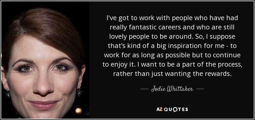 I've got to work with people who have had really fantastic careers and who are still lovely people to be around. So, I suppose that's kind of a big inspiration for me - to work for as long as possible but to continue to enjoy it. I want to be a part of the process, rather than just wanting the rewards. - Jodie Whittaker