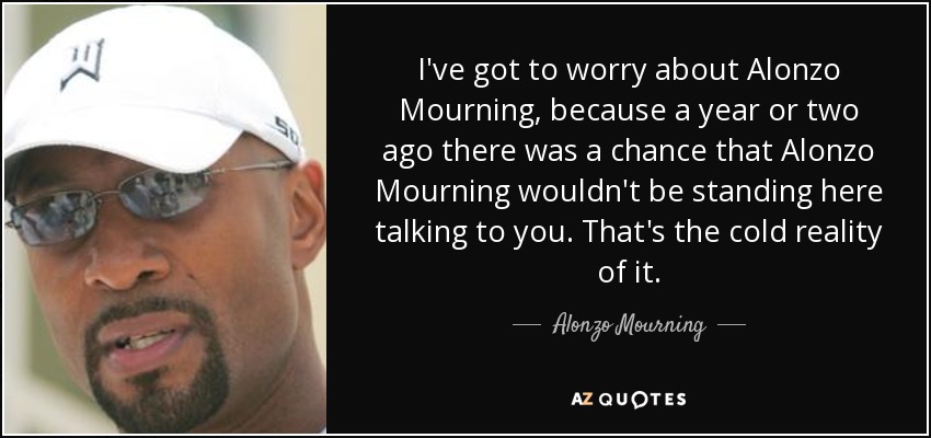 I've got to worry about Alonzo Mourning, because a year or two ago there was a chance that Alonzo Mourning wouldn't be standing here talking to you. That's the cold reality of it. - Alonzo Mourning