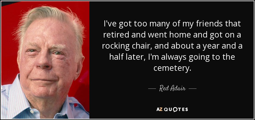 I've got too many of my friends that retired and went home and got on a rocking chair, and about a year and a half later, I'm always going to the cemetery. - Red Adair