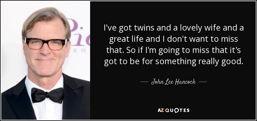 I've got twins and a lovely wife and a great life and I don't want to miss that. So if I'm going to miss that it's got to be for something really good. - John Lee Hancock