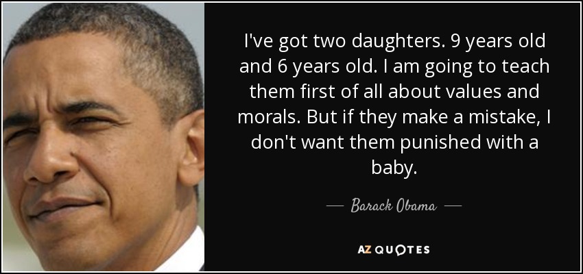 I've got two daughters. 9 years old and 6 years old. I am going to teach them first of all about values and morals. But if they make a mistake, I don't want them punished with a baby. - Barack Obama