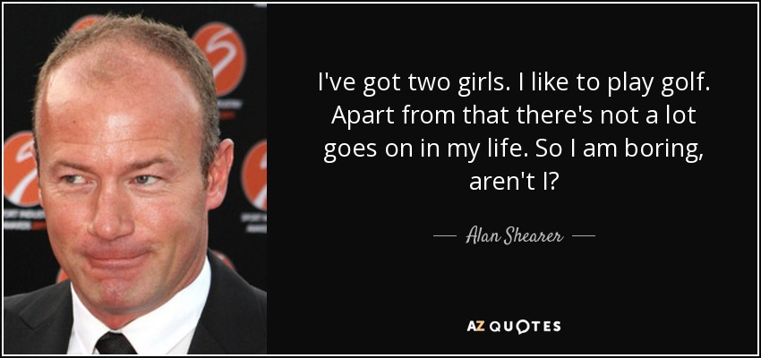 I've got two girls. I like to play golf. Apart from that there's not a lot goes on in my life. So I am boring, aren't I? - Alan Shearer
