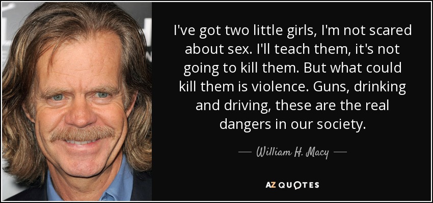 I've got two little girls, I'm not scared about sex. I'll teach them, it's not going to kill them. But what could kill them is violence. Guns, drinking and driving, these are the real dangers in our society. - William H. Macy