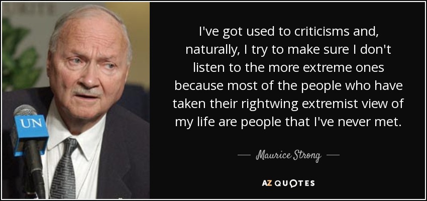I've got used to criticisms and, naturally, I try to make sure I don't listen to the more extreme ones because most of the people who have taken their rightwing extremist view of my life are people that I've never met. - Maurice Strong