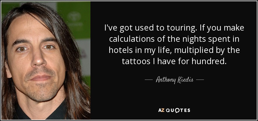 I've got used to touring. If you make calculations of the nights spent in hotels in my life, multiplied by the tattoos I have for hundred. - Anthony Kiedis