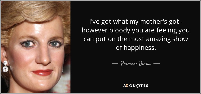 I've got what my mother's got - however bloody you are feeling you can put on the most amazing show of happiness. - Princess Diana