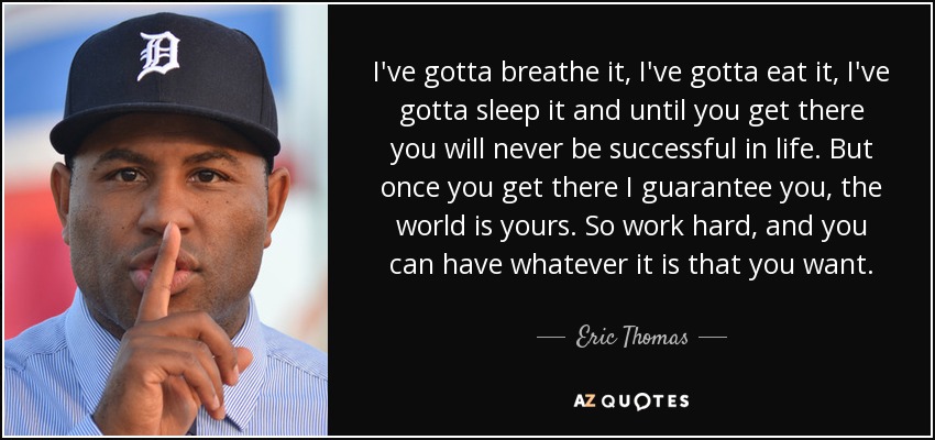 I've gotta breathe it, I've gotta eat it, I've gotta sleep it and until you get there you will never be successful in life. But once you get there I guarantee you, the world is yours. So work hard, and you can have whatever it is that you want. - Eric Thomas