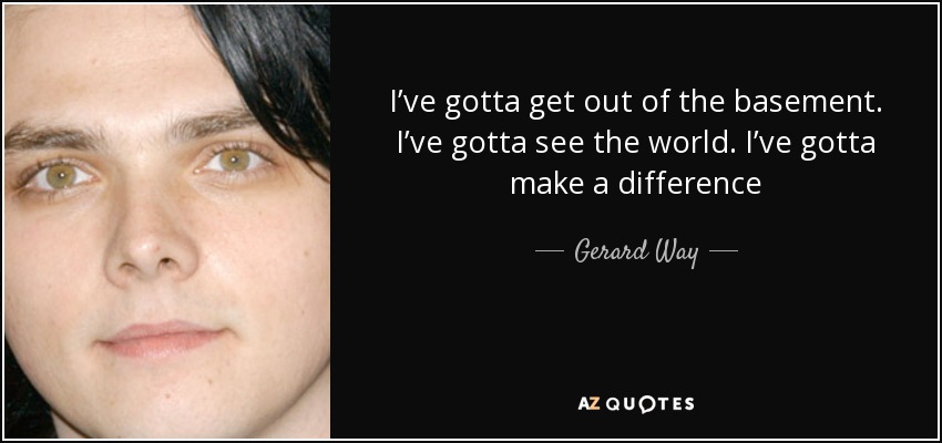 I’ve gotta get out of the basement. I’ve gotta see the world. I’ve gotta make a difference - Gerard Way