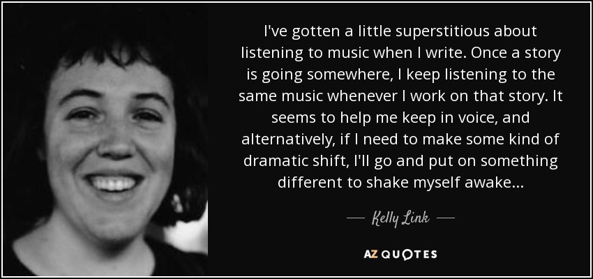 I've gotten a little superstitious about listening to music when I write. Once a story is going somewhere, I keep listening to the same music whenever I work on that story. It seems to help me keep in voice, and alternatively, if I need to make some kind of dramatic shift, I'll go and put on something different to shake myself awake... - Kelly Link