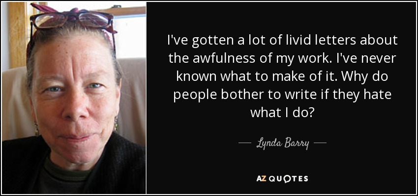 I've gotten a lot of livid letters about the awfulness of my work. I've never known what to make of it. Why do people bother to write if they hate what I do? - Lynda Barry