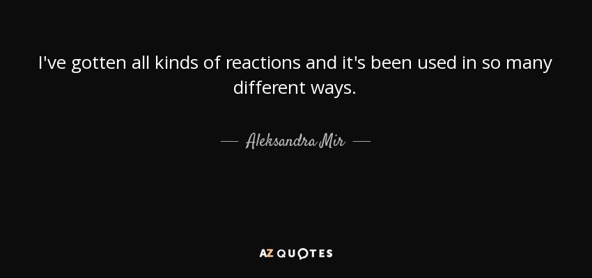 I've gotten all kinds of reactions and it's been used in so many different ways. - Aleksandra Mir