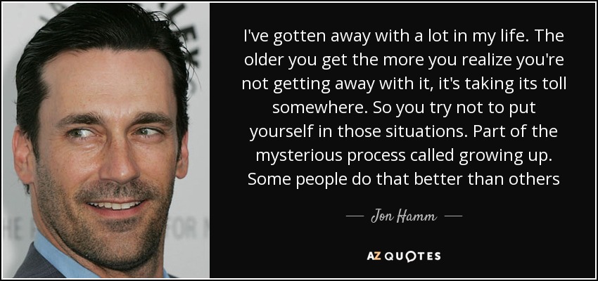 I've gotten away with a lot in my life. The older you get the more you realize you're not getting away with it, it's taking its toll somewhere. So you try not to put yourself in those situations. Part of the mysterious process called growing up. Some people do that better than others - Jon Hamm