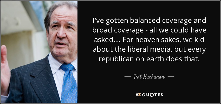 I've gotten balanced coverage and broad coverage - all we could have asked. ... For heaven sakes, we kid about the liberal media, but every republican on earth does that. - Pat Buchanan