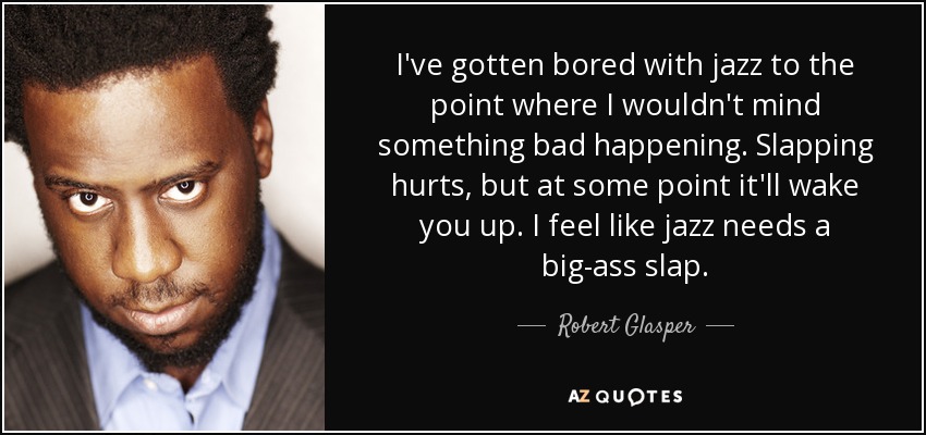 I've gotten bored with jazz to the point where I wouldn't mind something bad happening. Slapping hurts, but at some point it'll wake you up. I feel like jazz needs a big-ass slap. - Robert Glasper