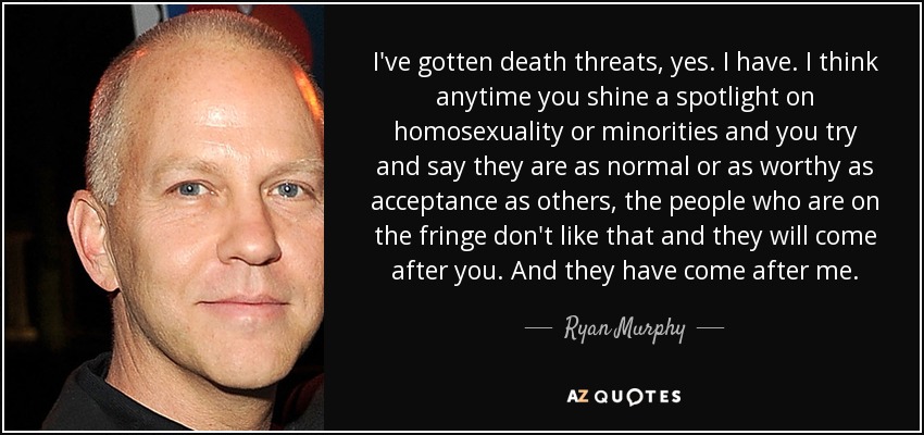 I've gotten death threats, yes. I have. I think anytime you shine a spotlight on homosexuality or minorities and you try and say they are as normal or as worthy as acceptance as others, the people who are on the fringe don't like that and they will come after you. And they have come after me. - Ryan Murphy
