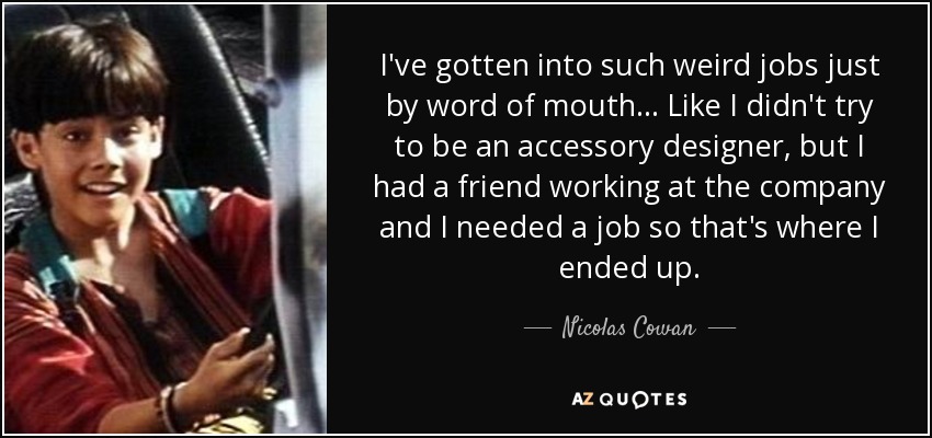 I've gotten into such weird jobs just by word of mouth... Like I didn't try to be an accessory designer, but I had a friend working at the company and I needed a job so that's where I ended up. - Nicolas Cowan