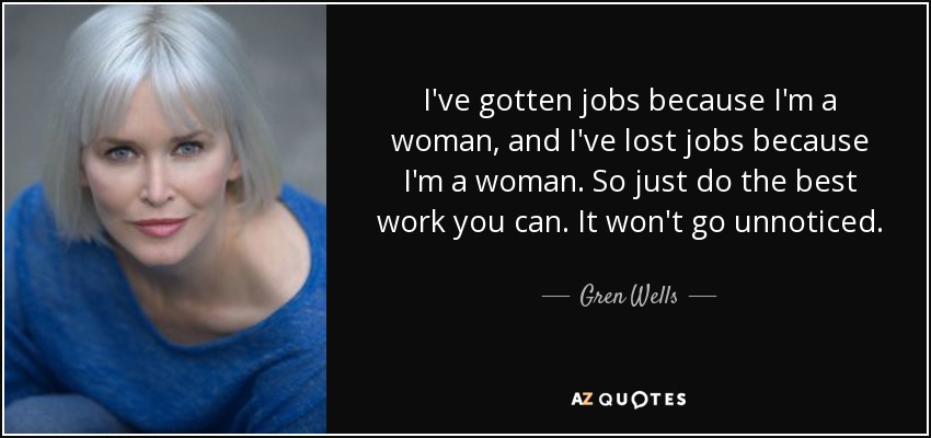 I've gotten jobs because I'm a woman, and I've lost jobs because I'm a woman. So just do the best work you can. It won't go unnoticed. - Gren Wells