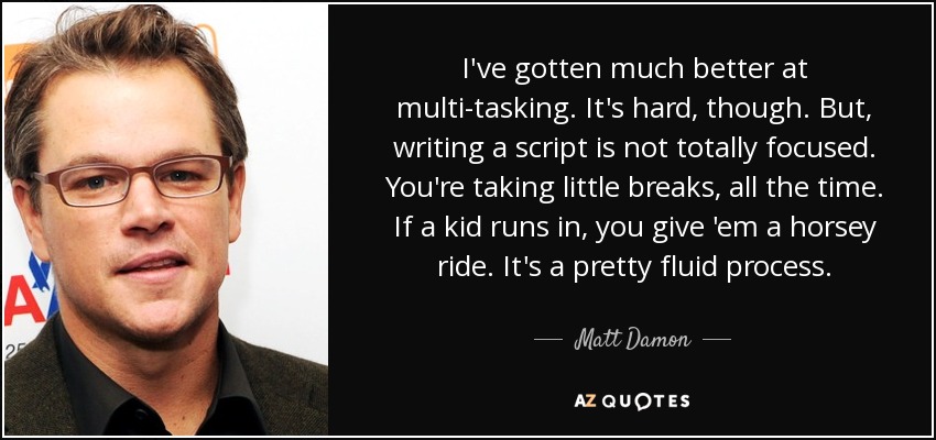 I've gotten much better at multi-tasking. It's hard, though. But, writing a script is not totally focused. You're taking little breaks, all the time. If a kid runs in, you give 'em a horsey ride. It's a pretty fluid process. - Matt Damon