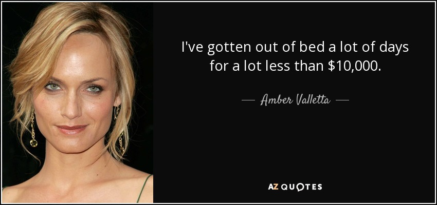 I've gotten out of bed a lot of days for a lot less than $10,000. - Amber Valletta