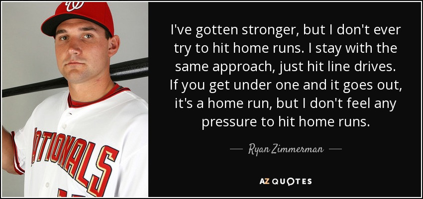 I've gotten stronger, but I don't ever try to hit home runs. I stay with the same approach, just hit line drives. If you get under one and it goes out, it's a home run, but I don't feel any pressure to hit home runs. - Ryan Zimmerman