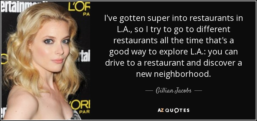 I've gotten super into restaurants in L.A., so I try to go to different restaurants all the time that's a good way to explore L.A.: you can drive to a restaurant and discover a new neighborhood. - Gillian Jacobs