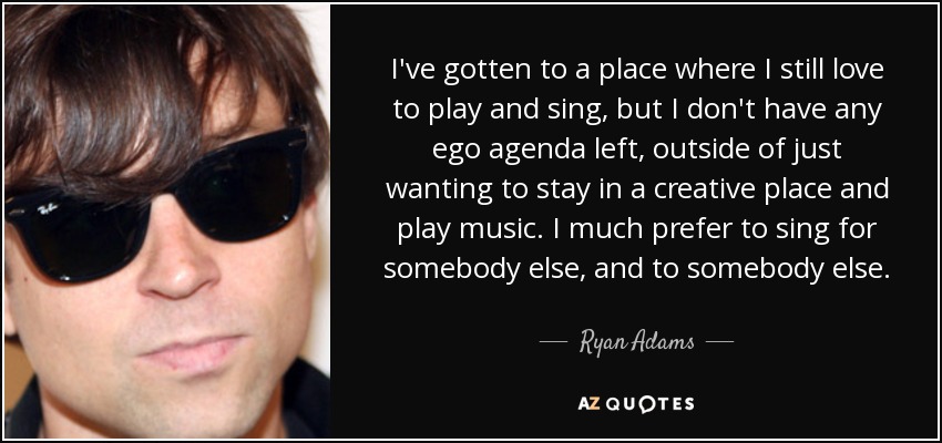 I've gotten to a place where I still love to play and sing, but I don't have any ego agenda left, outside of just wanting to stay in a creative place and play music. I much prefer to sing for somebody else, and to somebody else. - Ryan Adams