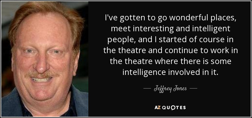 I've gotten to go wonderful places, meet interesting and intelligent people, and I started of course in the theatre and continue to work in the theatre where there is some intelligence involved in it. - Jeffrey Jones