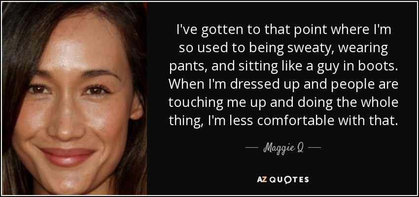 I've gotten to that point where I'm so used to being sweaty, wearing pants, and sitting like a guy in boots. When I'm dressed up and people are touching me up and doing the whole thing, I'm less comfortable with that. - Maggie Q