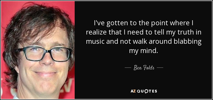 I've gotten to the point where I realize that I need to tell my truth in music and not walk around blabbing my mind. - Ben Folds