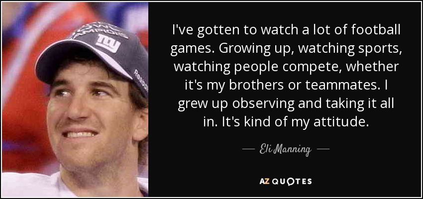 I've gotten to watch a lot of football games. Growing up, watching sports, watching people compete, whether it's my brothers or teammates. I grew up observing and taking it all in. It's kind of my attitude. - Eli Manning