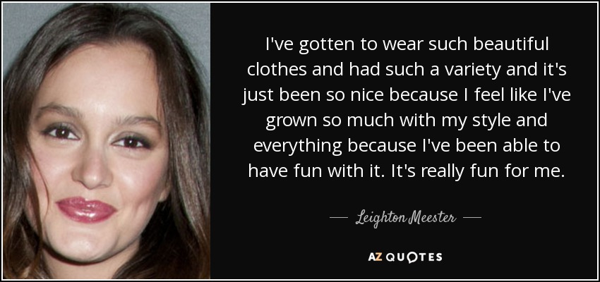I've gotten to wear such beautiful clothes and had such a variety and it's just been so nice because I feel like I've grown so much with my style and everything because I've been able to have fun with it. It's really fun for me. - Leighton Meester