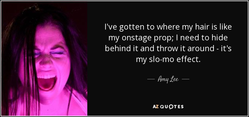 I've gotten to where my hair is like my onstage prop; I need to hide behind it and throw it around - it's my slo-mo effect. - Amy Lee