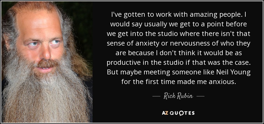 I've gotten to work with amazing people. I would say usually we get to a point before we get into the studio where there isn't that sense of anxiety or nervousness of who they are because I don't think it would be as productive in the studio if that was the case. But maybe meeting someone like Neil Young for the first time made me anxious. - Rick Rubin