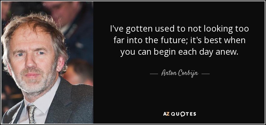 I've gotten used to not looking too far into the future; it's best when you can begin each day anew. - Anton Corbijn