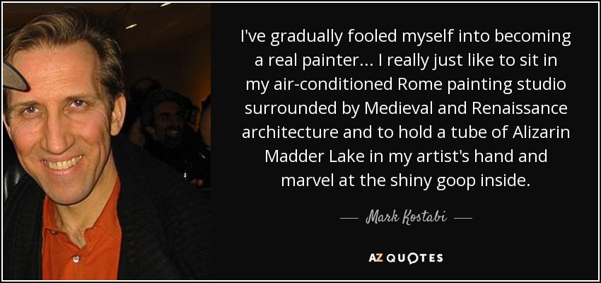 I've gradually fooled myself into becoming a real painter... I really just like to sit in my air-conditioned Rome painting studio surrounded by Medieval and Renaissance architecture and to hold a tube of Alizarin Madder Lake in my artist's hand and marvel at the shiny goop inside. - Mark Kostabi