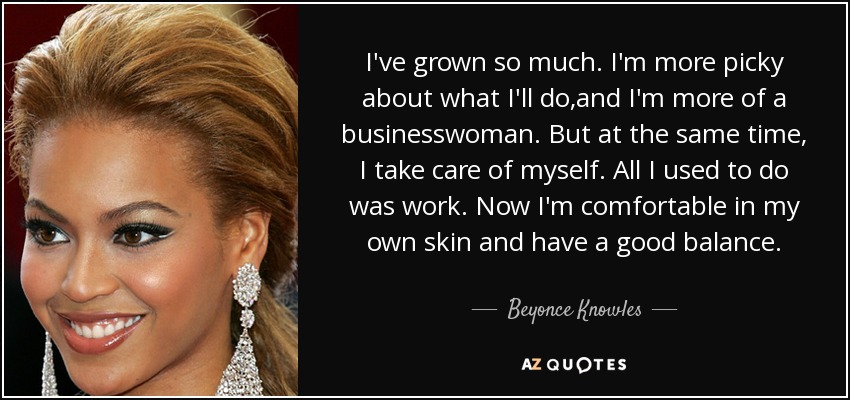 I've grown so much. I'm more picky about what I'll do,and I'm more of a businesswoman. But at the same time, I take care of myself. All I used to do was work. Now I'm comfortable in my own skin and have a good balance. - Beyonce Knowles
