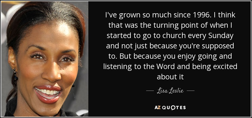 I've grown so much since 1996. I think that was the turning point of when I started to go to church every Sunday and not just because you're supposed to. But because you enjoy going and listening to the Word and being excited about it - Lisa Leslie