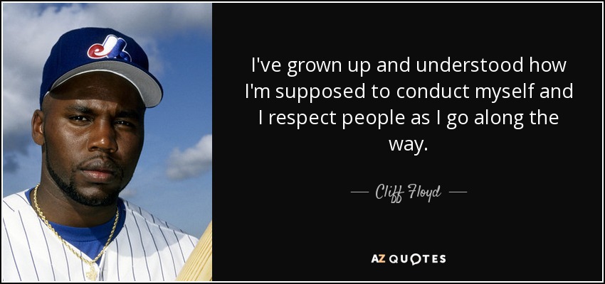 I've grown up and understood how I'm supposed to conduct myself and I respect people as I go along the way. - Cliff Floyd