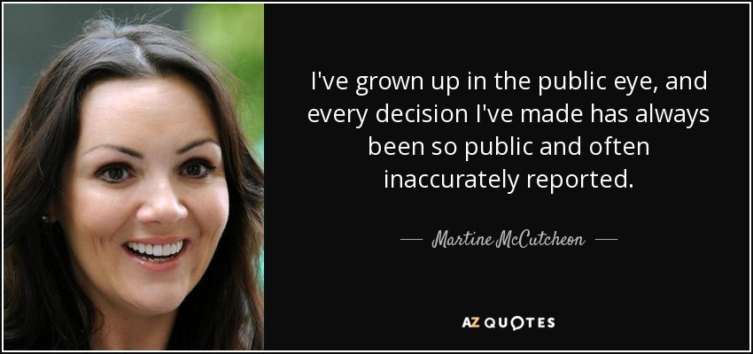 I've grown up in the public eye, and every decision I've made has always been so public and often inaccurately reported. - Martine McCutcheon