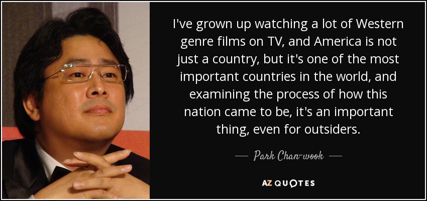I've grown up watching a lot of Western genre films on TV, and America is not just a country, but it's one of the most important countries in the world, and examining the process of how this nation came to be, it's an important thing, even for outsiders. - Park Chan-wook