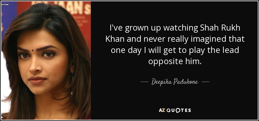 I've grown up watching Shah Rukh Khan and never really imagined that one day I will get to play the lead opposite him. - Deepika Padukone