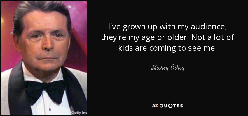I've grown up with my audience; they're my age or older. Not a lot of kids are coming to see me. - Mickey Gilley