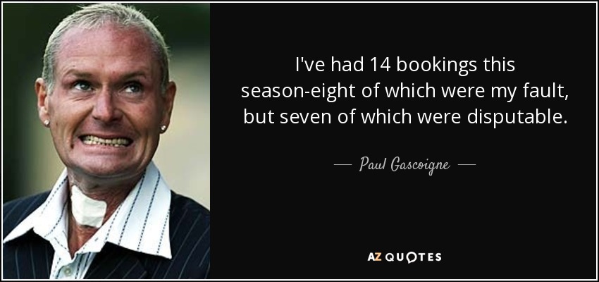 I've had 14 bookings this season-eight of which were my fault, but seven of which were disputable. - Paul Gascoigne