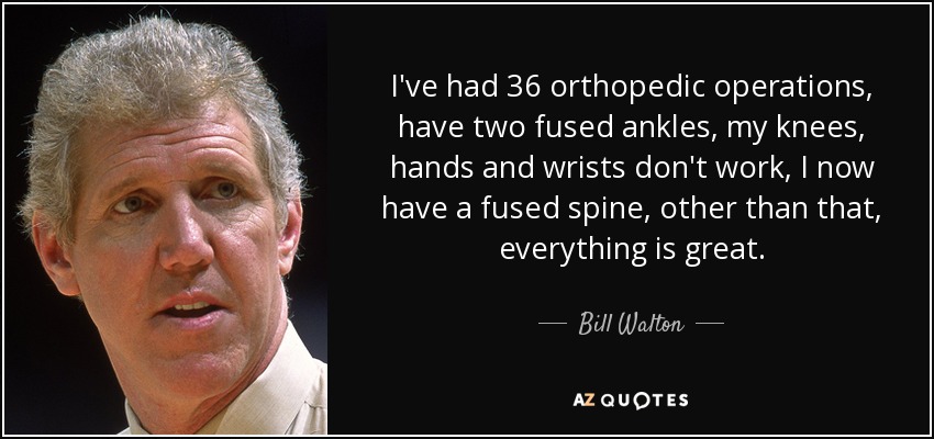 I've had 36 orthopedic operations, have two fused ankles, my knees, hands and wrists don't work, I now have a fused spine, other than that, everything is great. - Bill Walton